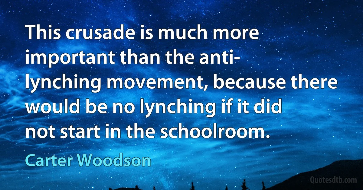 This crusade is much more important than the anti- lynching movement, because there would be no lynching if it did not start in the schoolroom. (Carter Woodson)