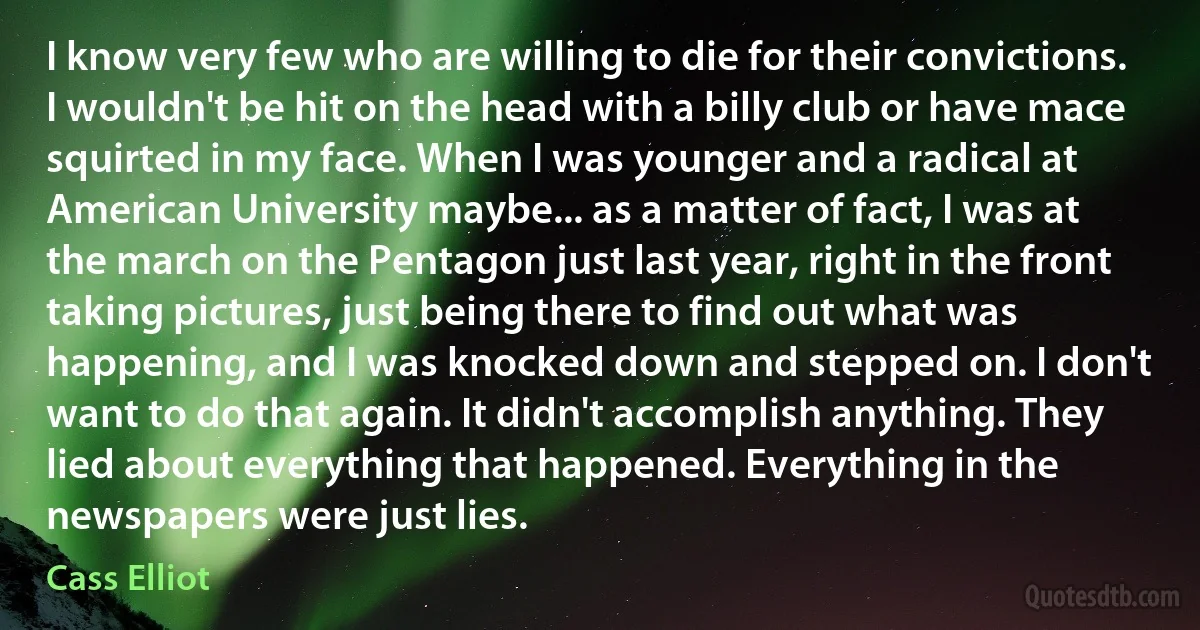 I know very few who are willing to die for their convictions. I wouldn't be hit on the head with a billy club or have mace squirted in my face. When I was younger and a radical at American University maybe... as a matter of fact, I was at the march on the Pentagon just last year, right in the front taking pictures, just being there to find out what was happening, and I was knocked down and stepped on. I don't want to do that again. It didn't accomplish anything. They lied about everything that happened. Everything in the newspapers were just lies. (Cass Elliot)
