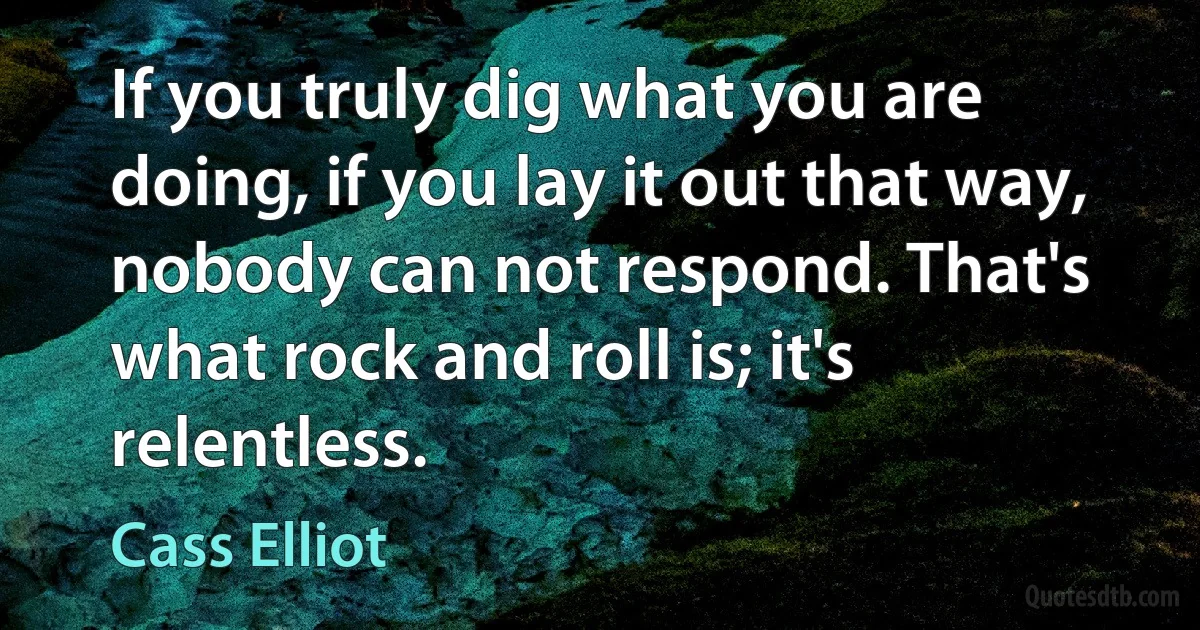 If you truly dig what you are doing, if you lay it out that way, nobody can not respond. That's what rock and roll is; it's relentless. (Cass Elliot)