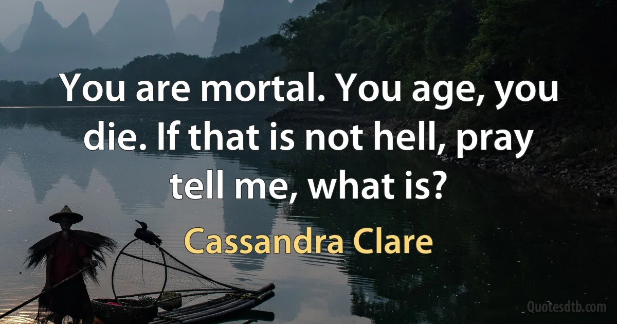 You are mortal. You age, you die. If that is not hell, pray tell me, what is? (Cassandra Clare)