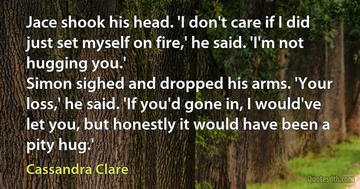 Jace shook his head. 'I don't care if I did just set myself on fire,' he said. 'I'm not hugging you.'
Simon sighed and dropped his arms. 'Your loss,' he said. 'If you'd gone in, I would've let you, but honestly it would have been a pity hug.' (Cassandra Clare)