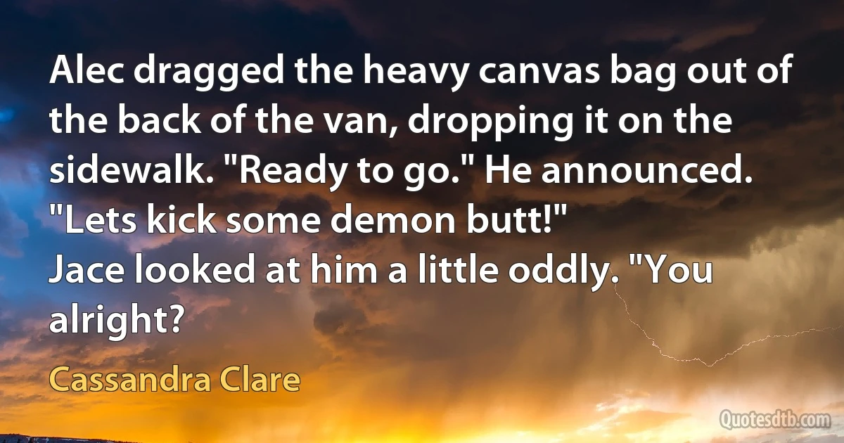 Alec dragged the heavy canvas bag out of the back of the van, dropping it on the sidewalk. "Ready to go." He announced. "Lets kick some demon butt!"
Jace looked at him a little oddly. "You alright? (Cassandra Clare)