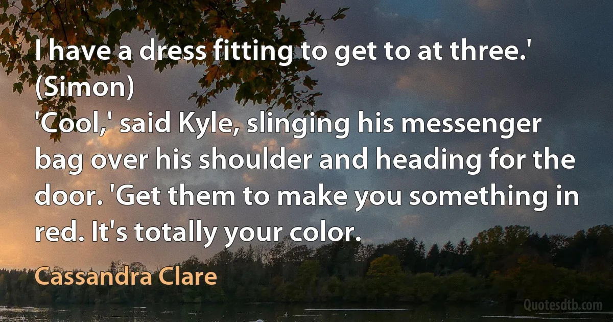 I have a dress fitting to get to at three.' (Simon)
'Cool,' said Kyle, slinging his messenger bag over his shoulder and heading for the door. 'Get them to make you something in red. It's totally your color. (Cassandra Clare)