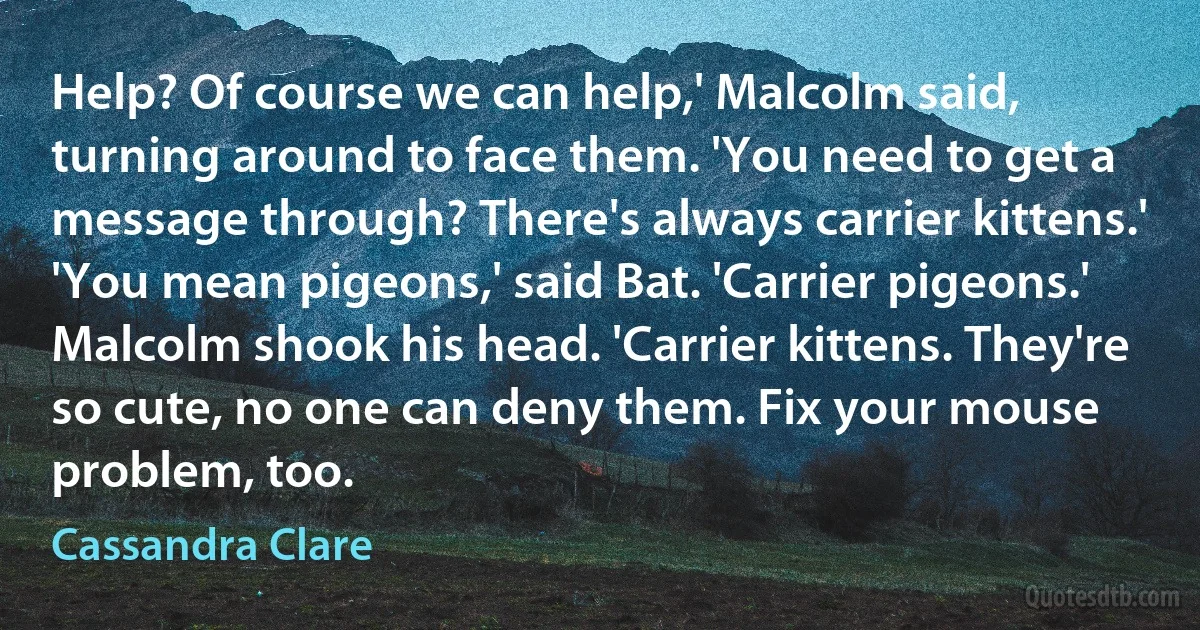 Help? Of course we can help,' Malcolm said, turning around to face them. 'You need to get a message through? There's always carrier kittens.'
'You mean pigeons,' said Bat. 'Carrier pigeons.'
Malcolm shook his head. 'Carrier kittens. They're so cute, no one can deny them. Fix your mouse problem, too. (Cassandra Clare)