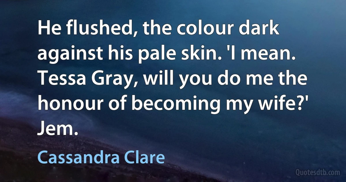 He flushed, the colour dark against his pale skin. 'I mean. Tessa Gray, will you do me the honour of becoming my wife?' Jem. (Cassandra Clare)