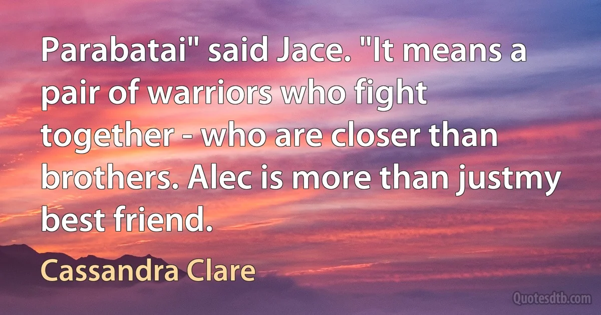 Parabatai" said Jace. "It means a pair of warriors who fight together - who are closer than brothers. Alec is more than justmy best friend. (Cassandra Clare)