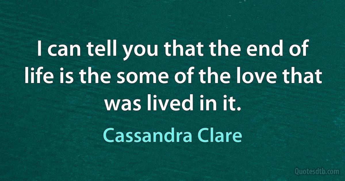 I can tell you that the end of life is the some of the love that was lived in it. (Cassandra Clare)