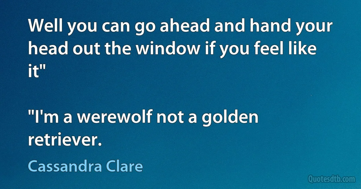 Well you can go ahead and hand your head out the window if you feel like it"

"I'm a werewolf not a golden retriever. (Cassandra Clare)