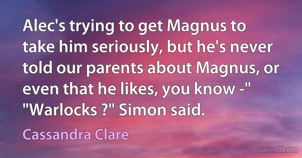 Alec's trying to get Magnus to take him seriously, but he's never told our parents about Magnus, or even that he likes, you know -" "Warlocks ?" Simon said. (Cassandra Clare)