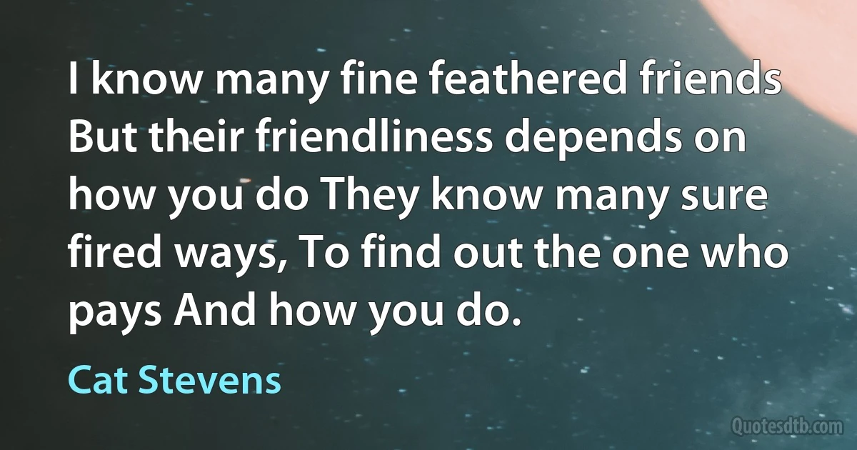 I know many fine feathered friends But their friendliness depends on how you do They know many sure fired ways, To find out the one who pays And how you do. (Cat Stevens)