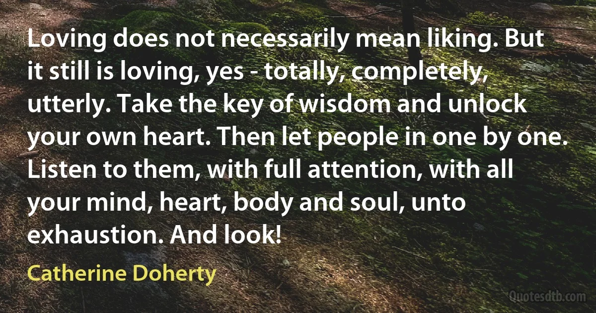 Loving does not necessarily mean liking. But it still is loving, yes - totally, completely, utterly. Take the key of wisdom and unlock your own heart. Then let people in one by one. Listen to them, with full attention, with all your mind, heart, body and soul, unto exhaustion. And look! (Catherine Doherty)