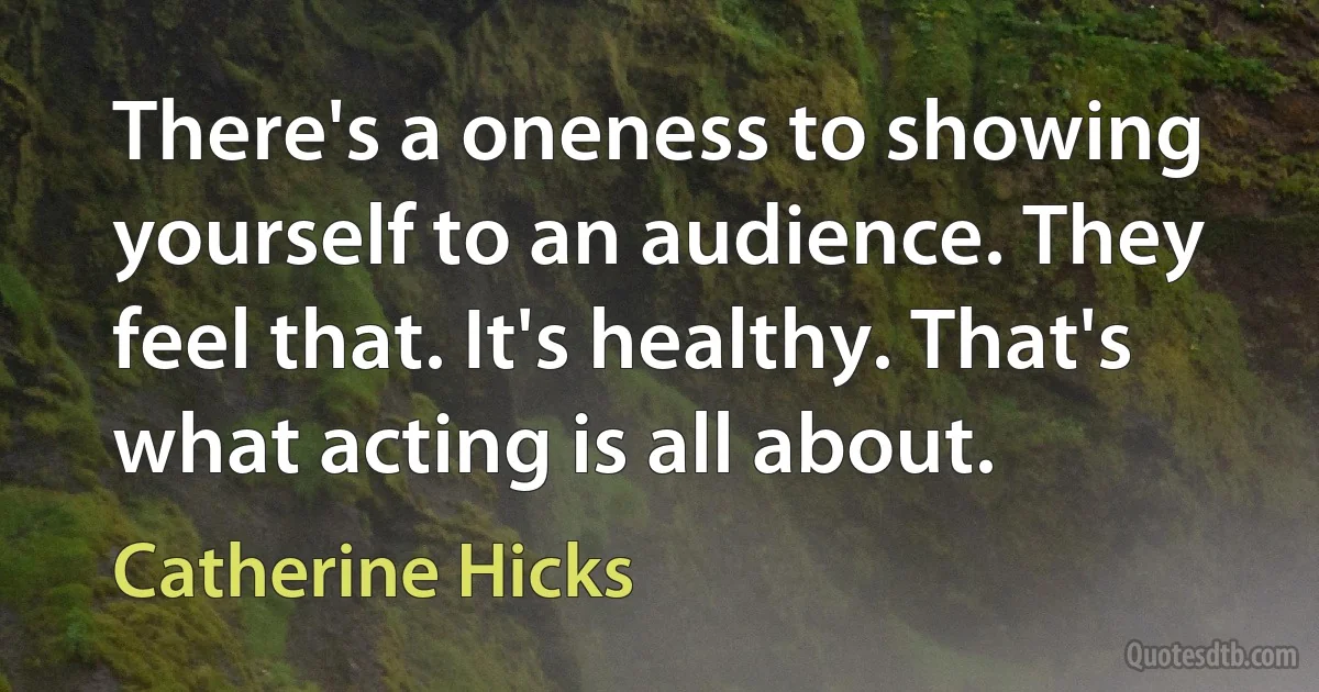 There's a oneness to showing yourself to an audience. They feel that. It's healthy. That's what acting is all about. (Catherine Hicks)