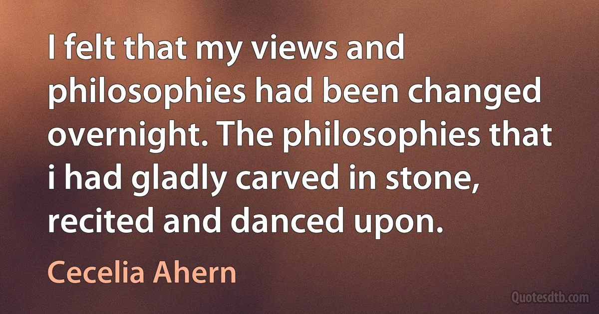 I felt that my views and philosophies had been changed overnight. The philosophies that i had gladly carved in stone, recited and danced upon. (Cecelia Ahern)