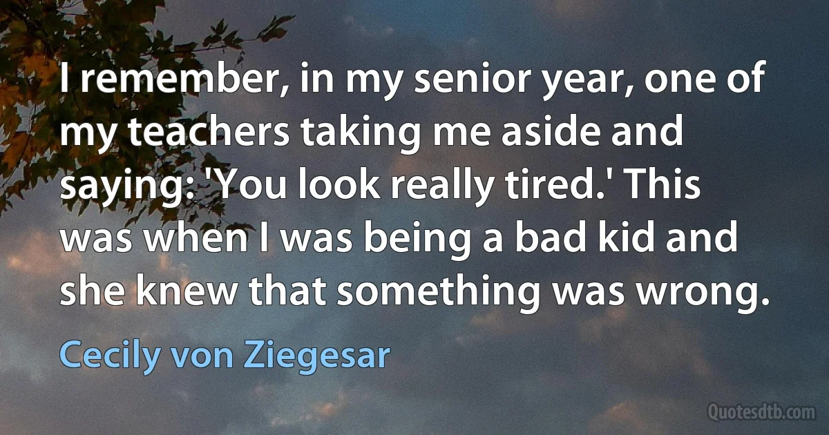 I remember, in my senior year, one of my teachers taking me aside and saying: 'You look really tired.' This was when I was being a bad kid and she knew that something was wrong. (Cecily von Ziegesar)