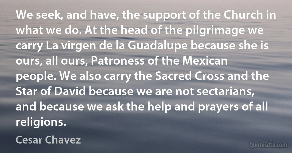 We seek, and have, the support of the Church in what we do. At the head of the pilgrimage we carry La virgen de la Guadalupe because she is ours, all ours, Patroness of the Mexican people. We also carry the Sacred Cross and the Star of David because we are not sectarians, and because we ask the help and prayers of all religions. (Cesar Chavez)