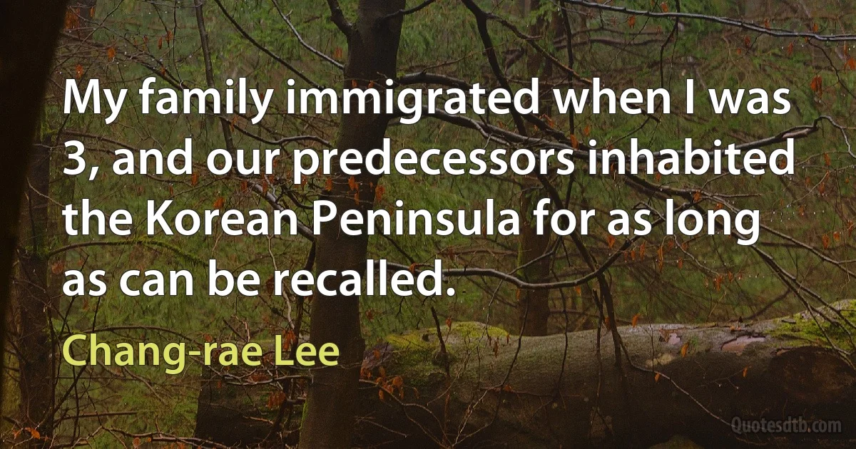 My family immigrated when I was 3, and our predecessors inhabited the Korean Peninsula for as long as can be recalled. (Chang-rae Lee)