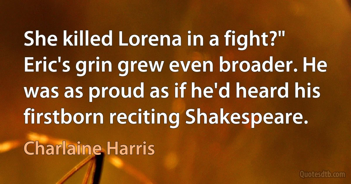 She killed Lorena in a fight?" Eric's grin grew even broader. He was as proud as if he'd heard his firstborn reciting Shakespeare. (Charlaine Harris)