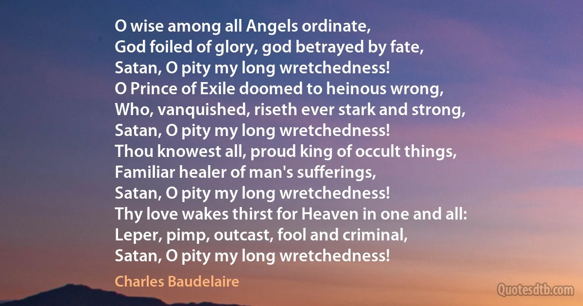 O wise among all Angels ordinate,
God foiled of glory, god betrayed by fate,
Satan, O pity my long wretchedness!
O Prince of Exile doomed to heinous wrong,
Who, vanquished, riseth ever stark and strong,
Satan, O pity my long wretchedness!
Thou knowest all, proud king of occult things,
Familiar healer of man's sufferings,
Satan, O pity my long wretchedness!
Thy love wakes thirst for Heaven in one and all:
Leper, pimp, outcast, fool and criminal,
Satan, O pity my long wretchedness! (Charles Baudelaire)