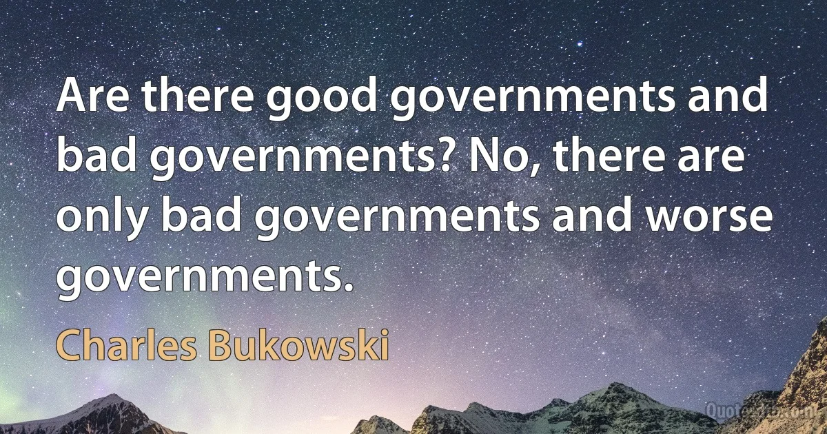 Are there good governments and bad governments? No, there are only bad governments and worse governments. (Charles Bukowski)