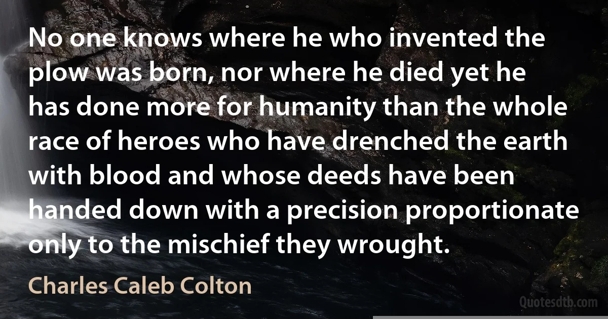 No one knows where he who invented the plow was born, nor where he died yet he has done more for humanity than the whole race of heroes who have drenched the earth with blood and whose deeds have been handed down with a precision proportionate only to the mischief they wrought. (Charles Caleb Colton)