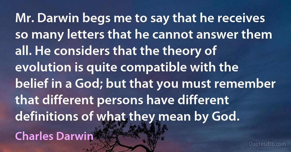 Mr. Darwin begs me to say that he receives so many letters that he cannot answer them all. He considers that the theory of evolution is quite compatible with the belief in a God; but that you must remember that different persons have different definitions of what they mean by God. (Charles Darwin)