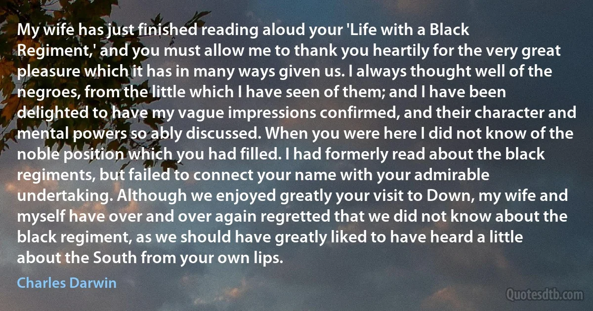 My wife has just finished reading aloud your 'Life with a Black Regiment,' and you must allow me to thank you heartily for the very great pleasure which it has in many ways given us. I always thought well of the negroes, from the little which I have seen of them; and I have been delighted to have my vague impressions confirmed, and their character and mental powers so ably discussed. When you were here I did not know of the noble position which you had filled. I had formerly read about the black regiments, but failed to connect your name with your admirable undertaking. Although we enjoyed greatly your visit to Down, my wife and myself have over and over again regretted that we did not know about the black regiment, as we should have greatly liked to have heard a little about the South from your own lips. (Charles Darwin)