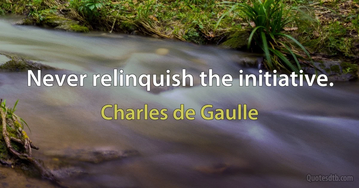 Never relinquish the initiative. (Charles de Gaulle)