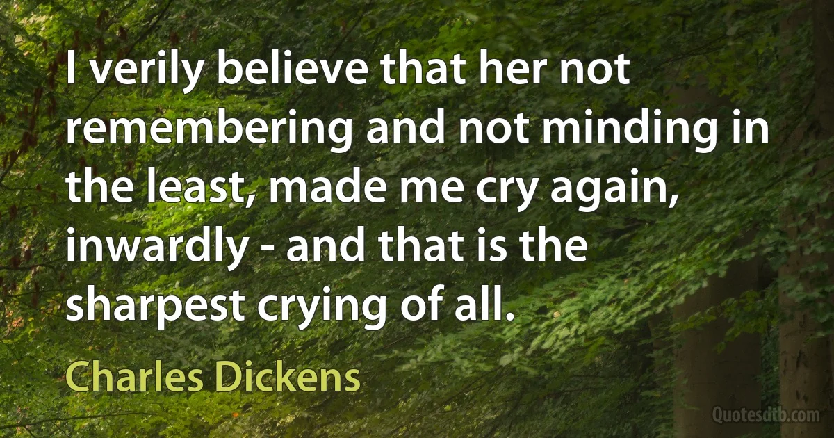 I verily believe that her not remembering and not minding in the least, made me cry again, inwardly - and that is the sharpest crying of all. (Charles Dickens)