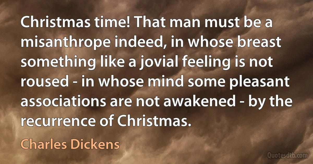 Christmas time! That man must be a misanthrope indeed, in whose breast something like a jovial feeling is not roused - in whose mind some pleasant associations are not awakened - by the recurrence of Christmas. (Charles Dickens)