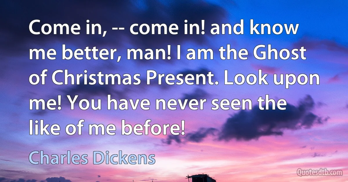 Come in, -- come in! and know me better, man! I am the Ghost of Christmas Present. Look upon me! You have never seen the like of me before! (Charles Dickens)