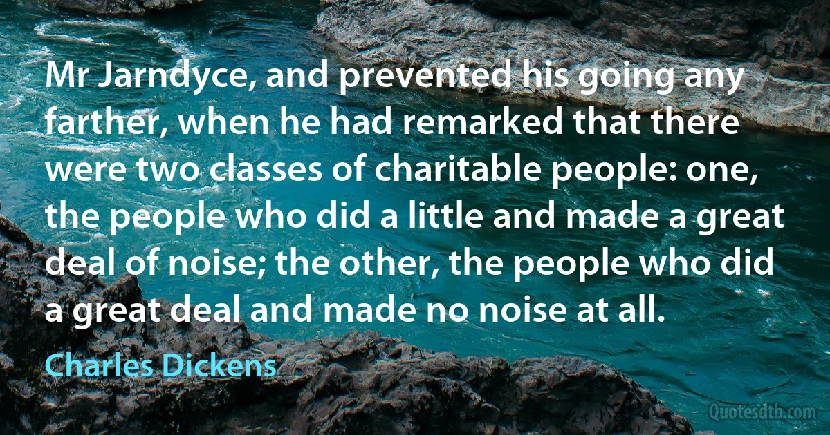 Mr Jarndyce, and prevented his going any farther, when he had remarked that there were two classes of charitable people: one, the people who did a little and made a great deal of noise; the other, the people who did a great deal and made no noise at all. (Charles Dickens)