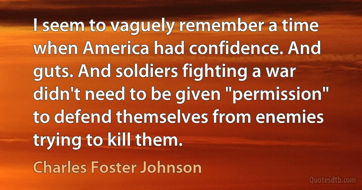 I seem to vaguely remember a time when America had confidence. And guts. And soldiers fighting a war didn't need to be given "permission" to defend themselves from enemies trying to kill them. (Charles Foster Johnson)