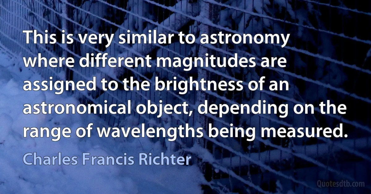 This is very similar to astronomy where different magnitudes are assigned to the brightness of an astronomical object, depending on the range of wavelengths being measured. (Charles Francis Richter)