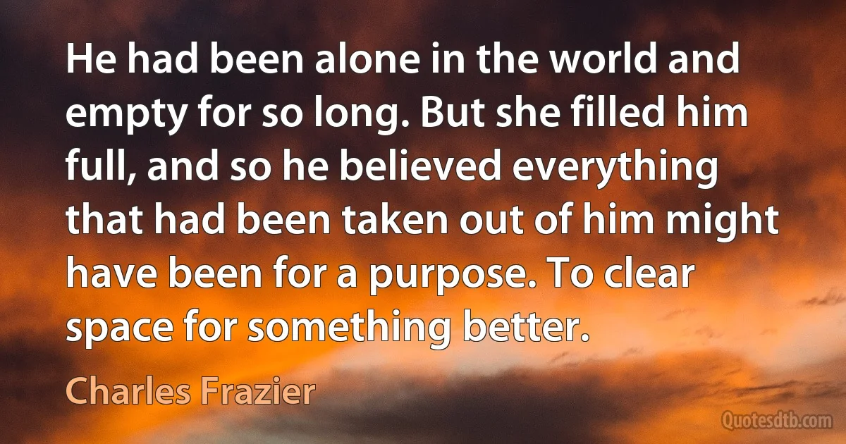 He had been alone in the world and empty for so long. But she filled him full, and so he believed everything that had been taken out of him might have been for a purpose. To clear space for something better. (Charles Frazier)