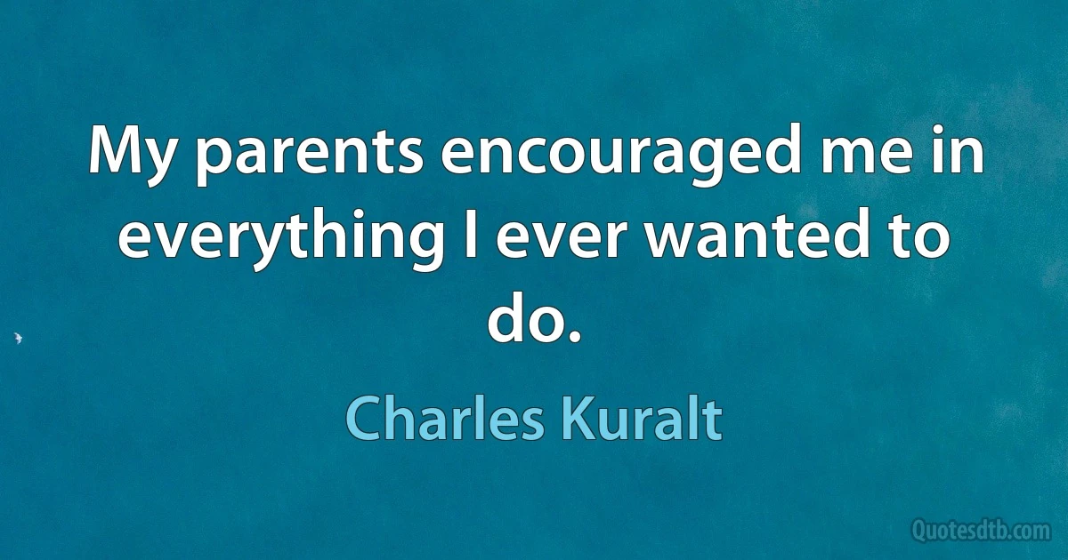 My parents encouraged me in everything I ever wanted to do. (Charles Kuralt)