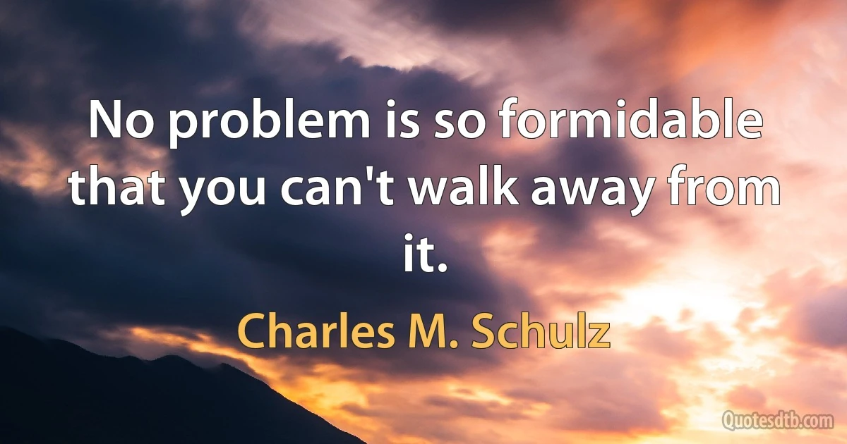 No problem is so formidable that you can't walk away from it. (Charles M. Schulz)