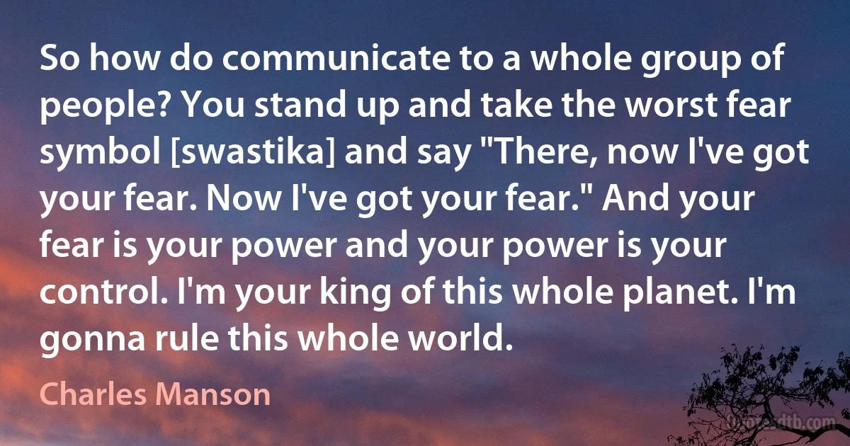 So how do communicate to a whole group of people? You stand up and take the worst fear symbol [swastika] and say "There, now I've got your fear. Now I've got your fear." And your fear is your power and your power is your control. I'm your king of this whole planet. I'm gonna rule this whole world. (Charles Manson)