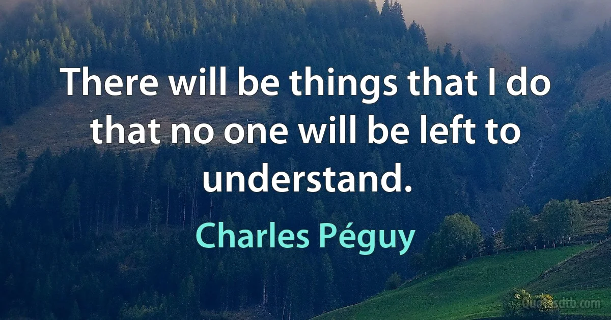 There will be things that I do that no one will be left to understand. (Charles Péguy)