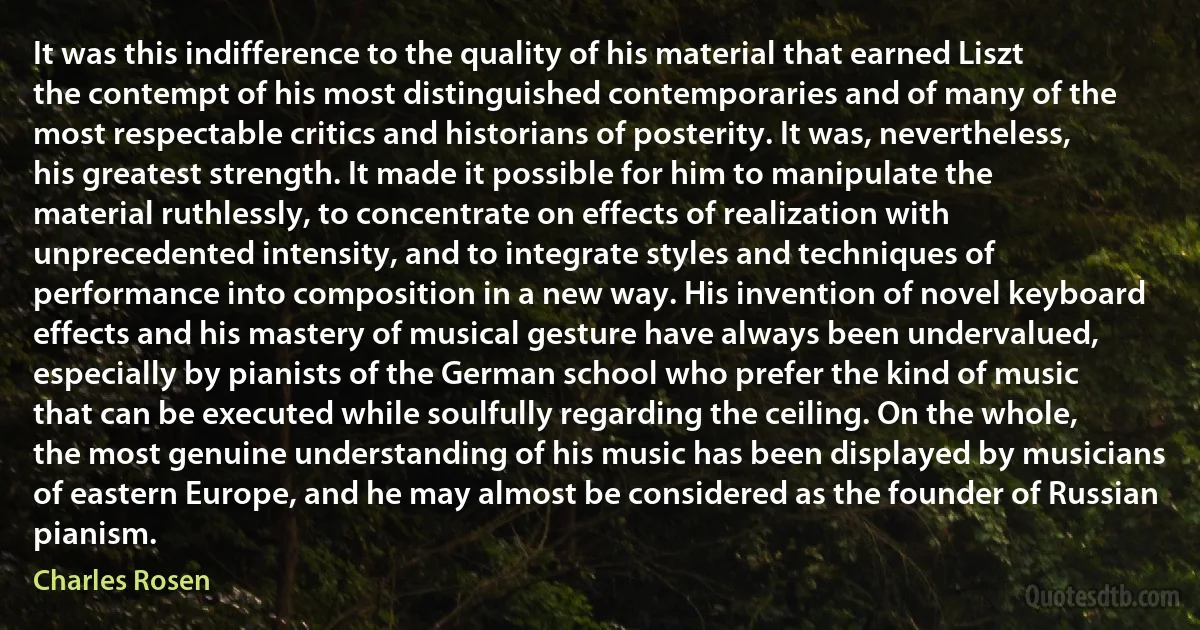 It was this indifference to the quality of his material that earned Liszt the contempt of his most distinguished contemporaries and of many of the most respectable critics and historians of posterity. It was, nevertheless, his greatest strength. It made it possible for him to manipulate the material ruthlessly, to concentrate on effects of realization with unprecedented intensity, and to integrate styles and techniques of performance into composition in a new way. His invention of novel keyboard effects and his mastery of musical gesture have always been undervalued, especially by pianists of the German school who prefer the kind of music that can be executed while soulfully regarding the ceiling. On the whole, the most genuine understanding of his music has been displayed by musicians of eastern Europe, and he may almost be considered as the founder of Russian pianism. (Charles Rosen)