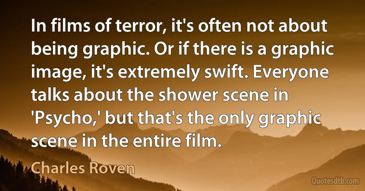 In films of terror, it's often not about being graphic. Or if there is a graphic image, it's extremely swift. Everyone talks about the shower scene in 'Psycho,' but that's the only graphic scene in the entire film. (Charles Roven)