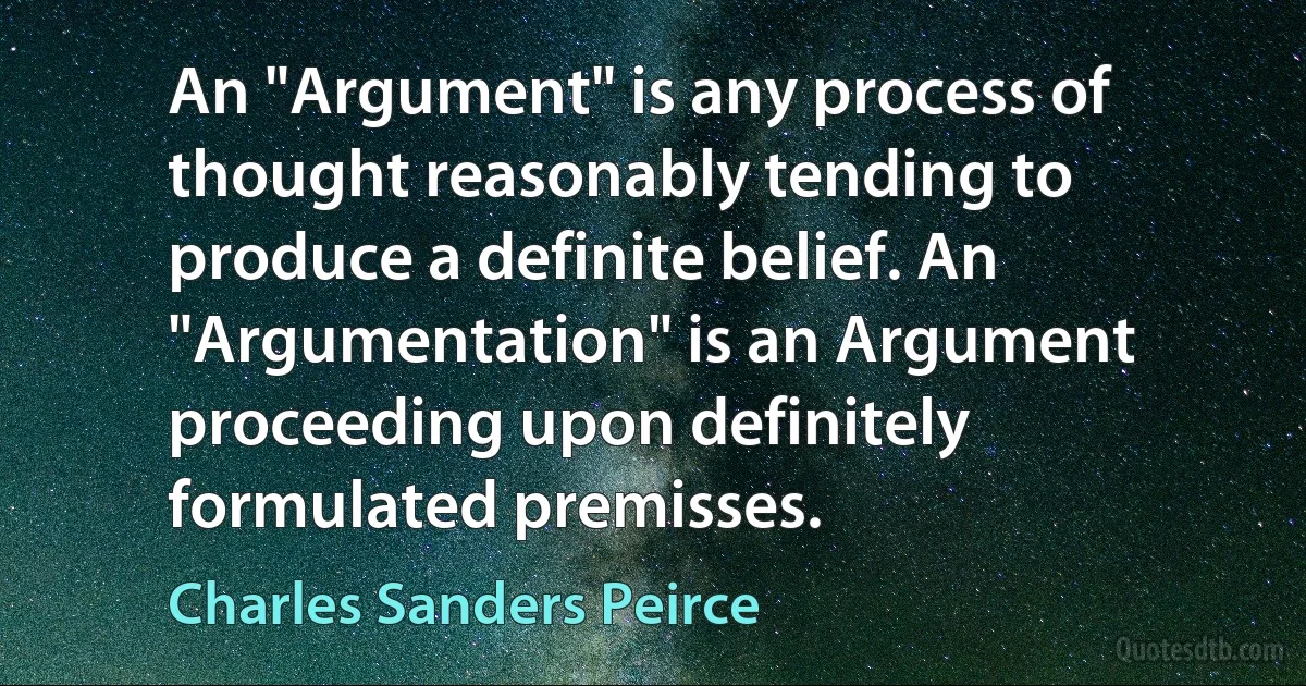 An "Argument" is any process of thought reasonably tending to produce a definite belief. An "Argumentation" is an Argument proceeding upon definitely formulated premisses. (Charles Sanders Peirce)