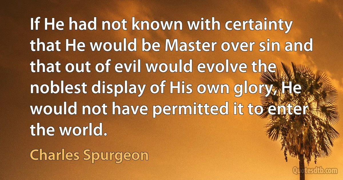 If He had not known with certainty that He would be Master over sin and that out of evil would evolve the noblest display of His own glory, He would not have permitted it to enter the world. (Charles Spurgeon)