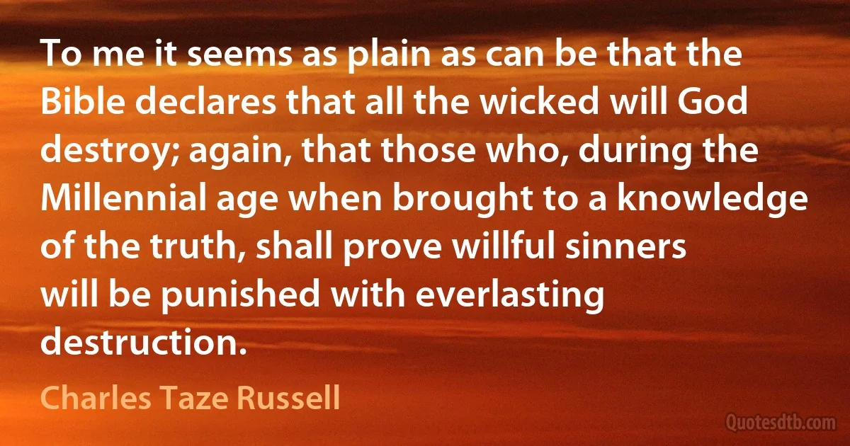 To me it seems as plain as can be that the Bible declares that all the wicked will God destroy; again, that those who, during the Millennial age when brought to a knowledge of the truth, shall prove willful sinners will be punished with everlasting destruction. (Charles Taze Russell)