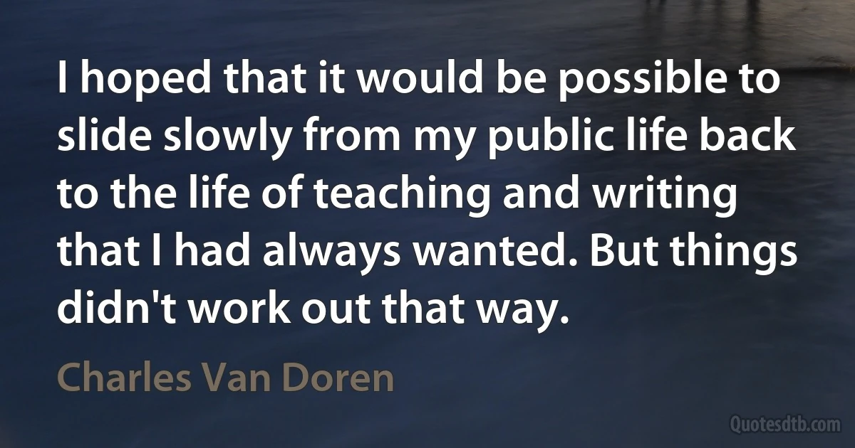 I hoped that it would be possible to slide slowly from my public life back to the life of teaching and writing that I had always wanted. But things didn't work out that way. (Charles Van Doren)