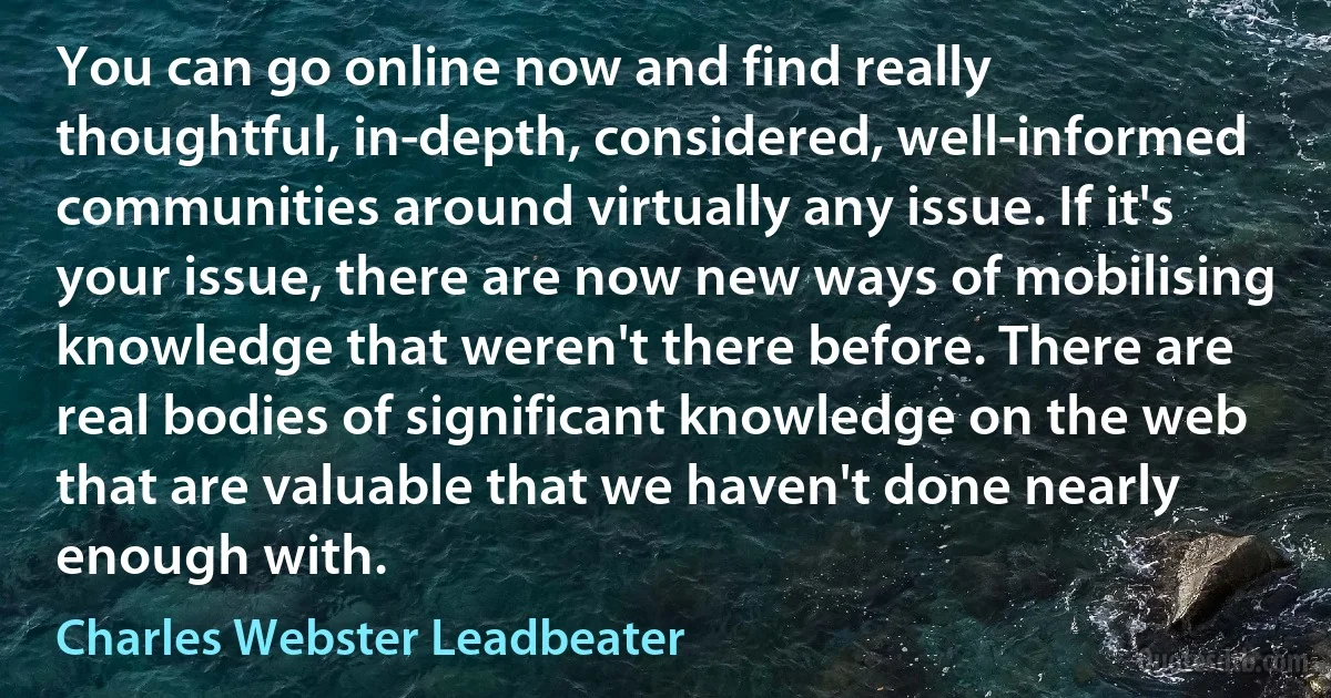 You can go online now and find really thoughtful, in-depth, considered, well-informed communities around virtually any issue. If it's your issue, there are now new ways of mobilising knowledge that weren't there before. There are real bodies of significant knowledge on the web that are valuable that we haven't done nearly enough with. (Charles Webster Leadbeater)