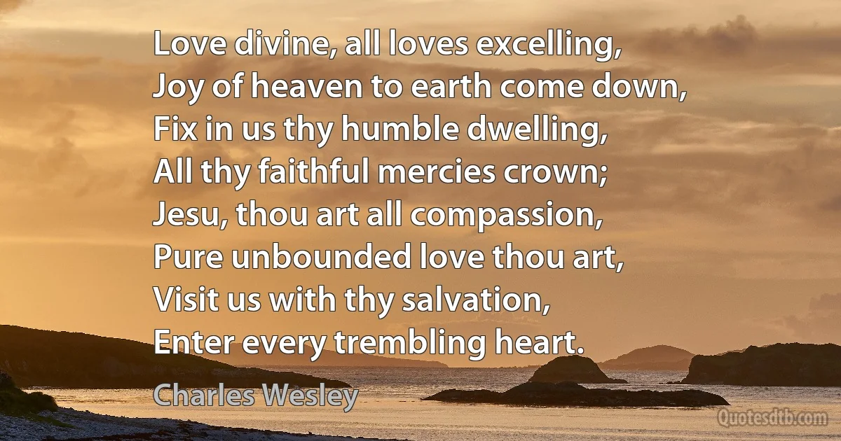 Love divine, all loves excelling,
Joy of heaven to earth come down,
Fix in us thy humble dwelling,
All thy faithful mercies crown;
Jesu, thou art all compassion,
Pure unbounded love thou art,
Visit us with thy salvation,
Enter every trembling heart. (Charles Wesley)