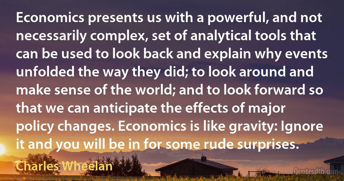 Economics presents us with a powerful, and not necessarily complex, set of analytical tools that can be used to look back and explain why events unfolded the way they did; to look around and make sense of the world; and to look forward so that we can anticipate the effects of major policy changes. Economics is like gravity: Ignore it and you will be in for some rude surprises. (Charles Wheelan)