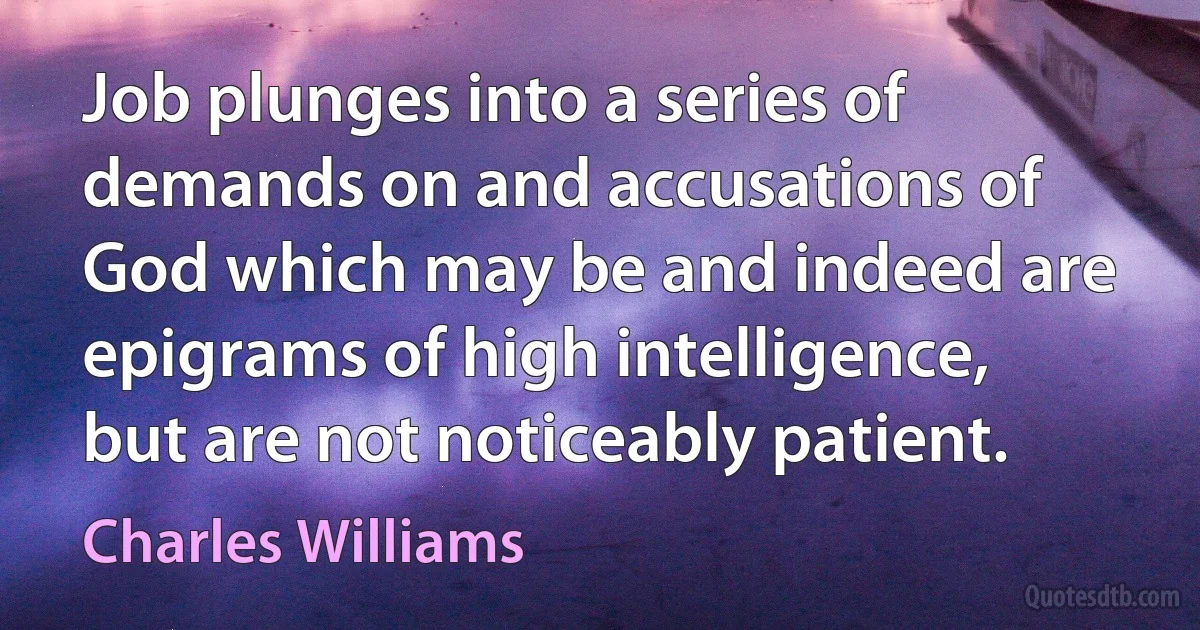 Job plunges into a series of demands on and accusations of God which may be and indeed are epigrams of high intelligence, but are not noticeably patient. (Charles Williams)