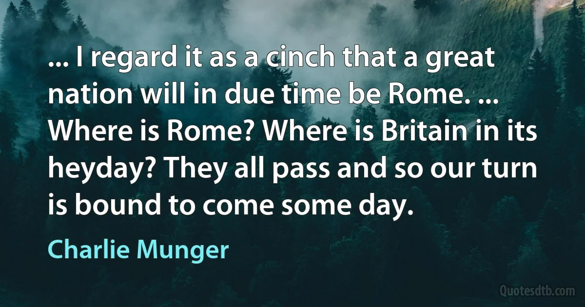 ... I regard it as a cinch that a great nation will in due time be Rome. ... Where is Rome? Where is Britain in its heyday? They all pass and so our turn is bound to come some day. (Charlie Munger)