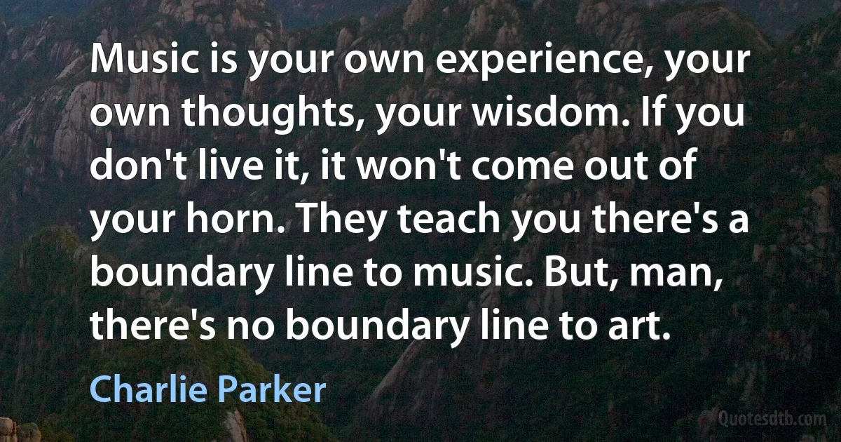 Music is your own experience, your own thoughts, your wisdom. If you don't live it, it won't come out of your horn. They teach you there's a boundary line to music. But, man, there's no boundary line to art. (Charlie Parker)